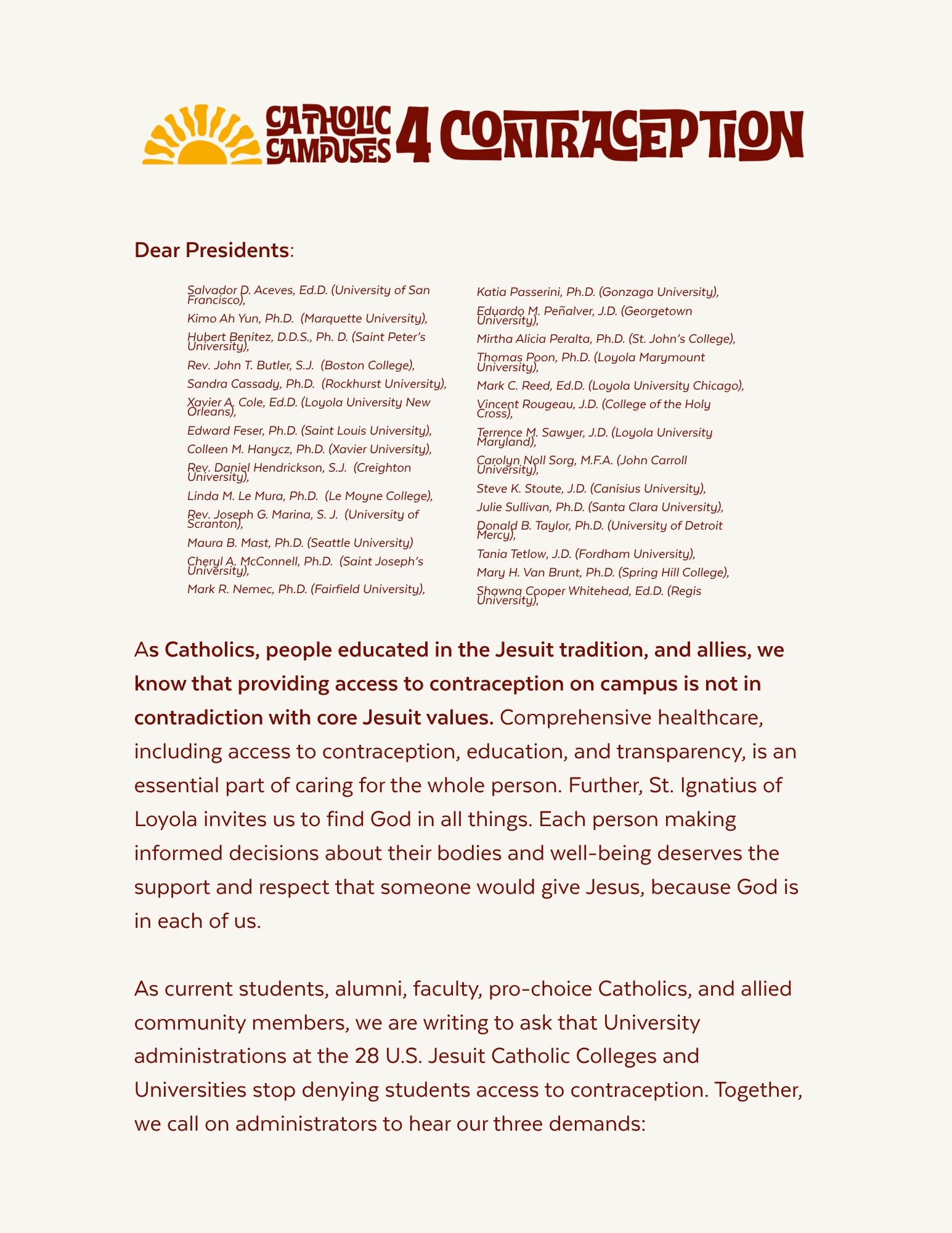 Dear Presidents, As Catholics, people educated in the Jesuit tradition, and allies, we know that providing access to contraception on campus is not in contradiction with core Jesuit values. Comprehensive healthcare, including access to contraception, education, and transparency, is an essential part of caring for the whole person. Further, St. Ignatius of Loyola invites us to find God in all things. Each person making informed decisions about their bodies and well-being deserves the support and respect that someone would give Jesus, because God is in each of us. As current students, alumni, faculty, pro-choice Catholics, and allied community members, we are writing to ask that University administrations at the 28 U.S. Jesuit Catholic Colleges and Universities stop denying students access to contraception. Together, we call on administrators to hear our three demands: